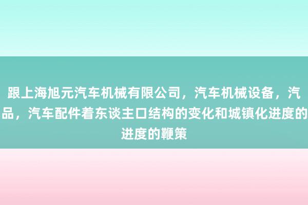 跟上海旭元汽车机械有限公司,汽车机械设备,汽车用品,汽车配件着东谈主口结构的变化和城镇化进度的鞭策