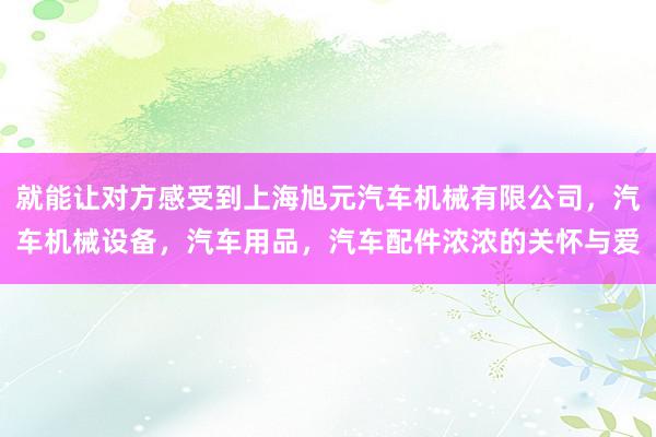 就能让对方感受到上海旭元汽车机械有限公司,汽车机械设备,汽车用品,汽车配件浓浓的关怀与爱