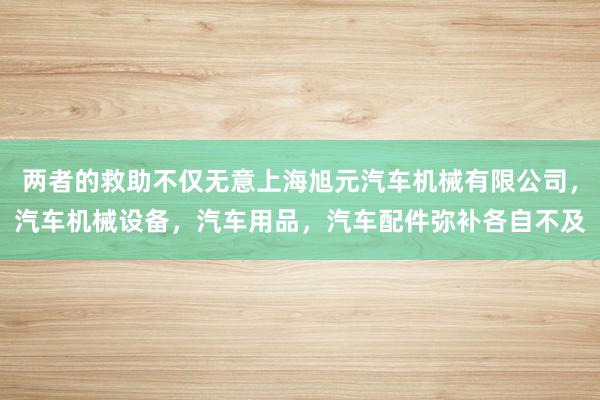 两者的救助不仅无意上海旭元汽车机械有限公司，汽车机械设备，汽车用品，汽车配件弥补各自不及